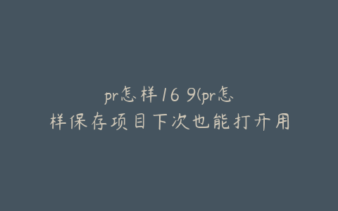 pr怎样16 9(pr怎样保存项目下次也能打开用)