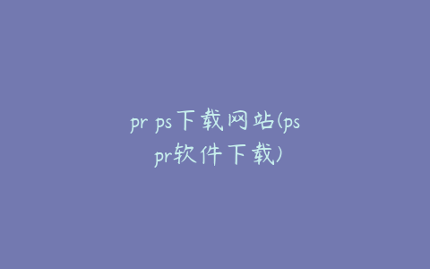 pr ps下载网站(ps pr软件下载)