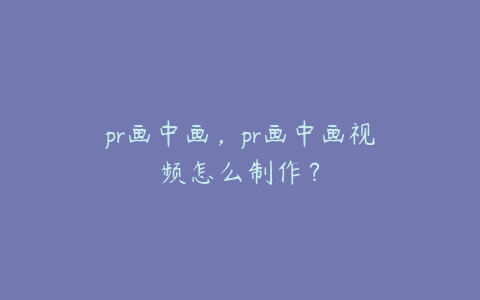 pr画中画，pr画中画视频怎么制作？