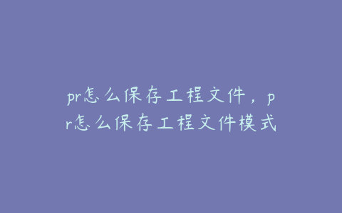 pr怎么保存工程文件，pr怎么保存工程文件模式