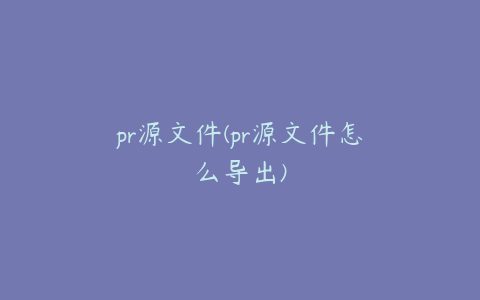 pr源文件(pr源文件怎么导出)