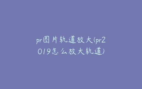 pr图片轨道放大(pr2019怎么放大轨道)