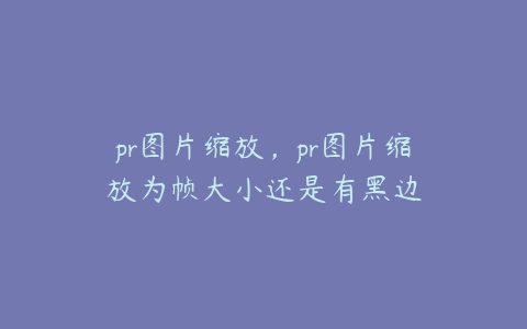 pr图片缩放，pr图片缩放为帧大小还是有黑边