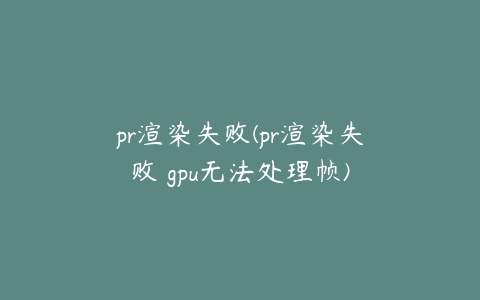 pr渲染失败(pr渲染失败 gpu无法处理帧)