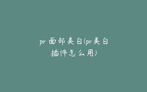 pr 面部美白(pr美白插件怎么用)