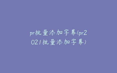 pr批量添加字幕(pr2021批量添加字幕)