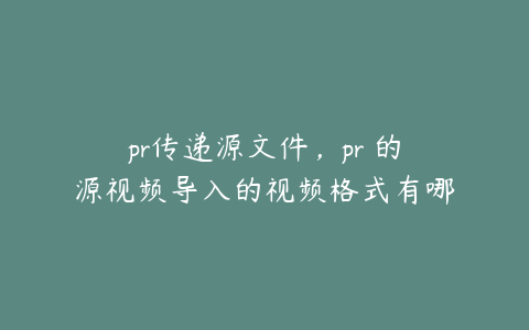 pr传递源文件，pr 的源视频导入的视频格式有哪些