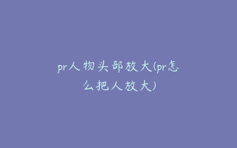 pr人物头部放大(pr怎么把人放大)