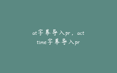 at字幕导入pr，acttime字幕导入pr