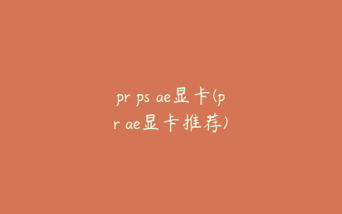 pr ps ae显卡(pr ae显卡推荐)