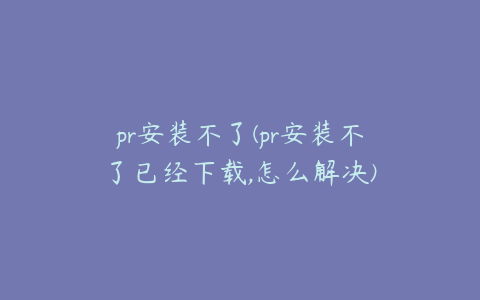 pr安装不了(pr安装不了已经下载,怎么解决)