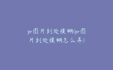 pr图片到处模糊(pr图片到处模糊怎么弄)