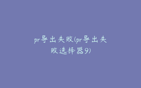 pr导出失败(pr导出失败选择器9)