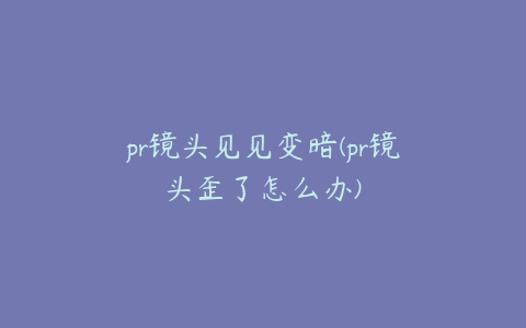 pr镜头见见变暗(pr镜头歪了怎么办)