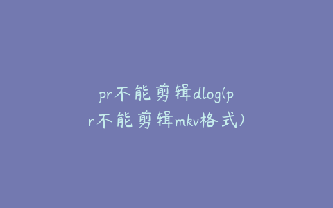 pr不能剪辑dlog(pr不能剪辑mkv格式)