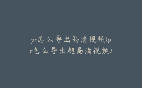 pr怎么导出高清视频(pr怎么导出超高清视频)