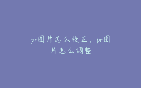 pr图片怎么校正，pr图片怎么调整