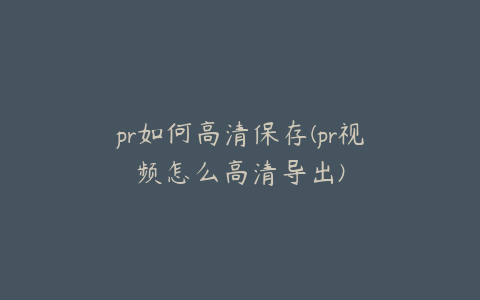 pr如何高清保存(pr视频怎么高清导出)