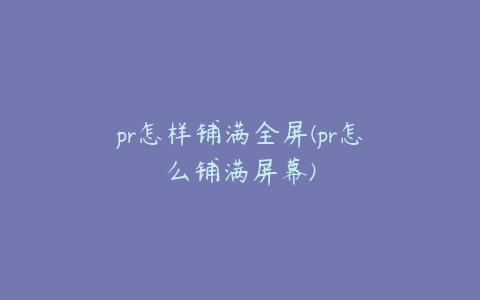 pr怎样铺满全屏(pr怎么铺满屏幕)