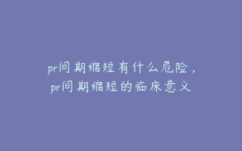 pr间期缩短有什么危险，pr间期缩短的临床意义