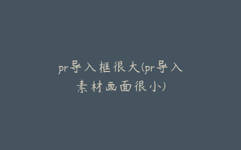 pr导入框很大(pr导入素材画面很小)