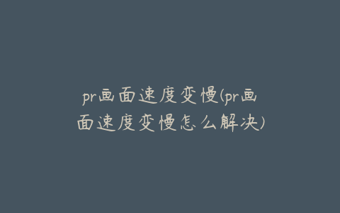 pr画面速度变慢(pr画面速度变慢怎么解决)