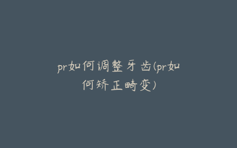 pr如何调整牙齿(pr如何矫正畸变)