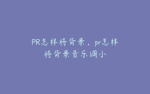 PR怎样将背景，pr怎样将背景音乐调小