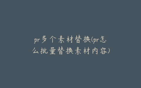 pr多个素材替换(pr怎么批量替换素材内容)