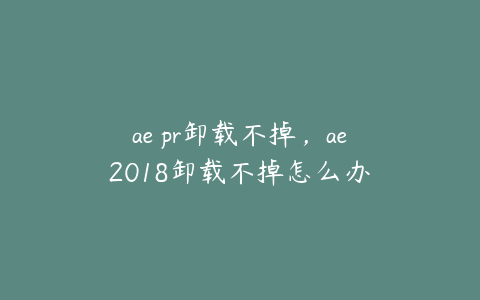 ae pr卸载不掉，ae2018卸载不掉怎么办