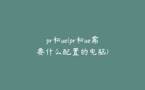 pr和ae(pr和ae需要什么配置的电脑)