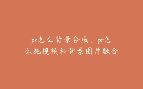 pr怎么背景合成，pr怎么把视频和背景图片融合