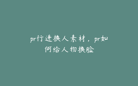 pr行进换人素材，pr如何给人物换脸