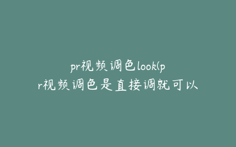 pr视频调色look(pr视频调色是直接调就可以吗)