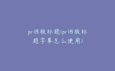 pr旧版标题(pr旧版标题字幕怎么使用)