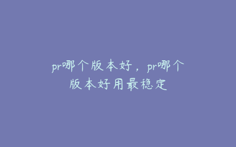 pr哪个版本好，pr哪个版本好用最稳定