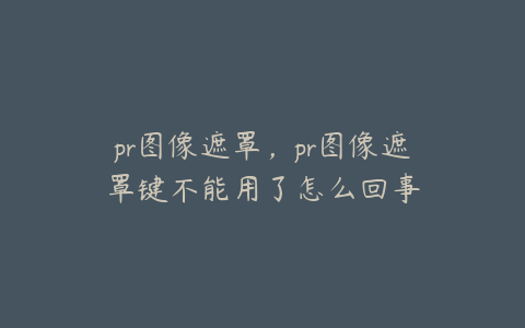 pr图像遮罩，pr图像遮罩键不能用了怎么回事