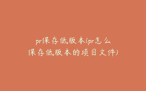 pr保存低版本(pr怎么保存低版本的项目文件)