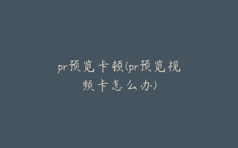 pr预览卡顿(pr预览视频卡怎么办)