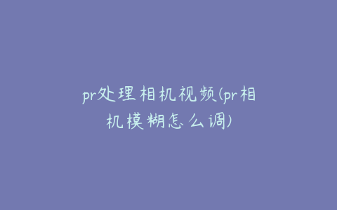 pr处理相机视频(pr相机模糊怎么调)