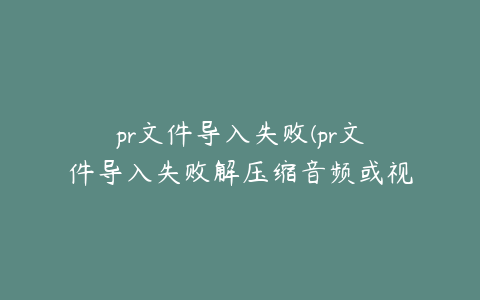 pr文件导入失败(pr文件导入失败解压缩音频或视频是失败)