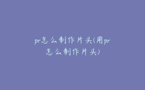 pr怎么制作片头(用pr怎么制作片头)