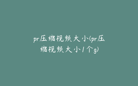 pr压缩视频大小(pr压缩视频大小1个g)