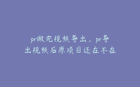 pr做完视频导出，pr导出视频后原项目还在不在