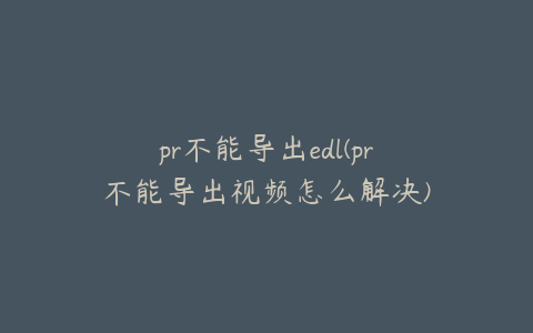 pr不能导出edl(pr不能导出视频怎么解决)