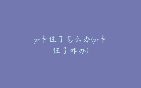 pr卡住了怎么办(pr卡住了咋办)