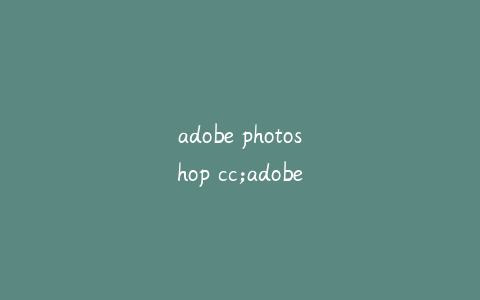 adobe photoshop cc;adobe photoshop cc和ps有什么区别