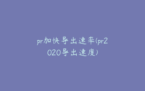 pr加快导出速率(pr2020导出速度)