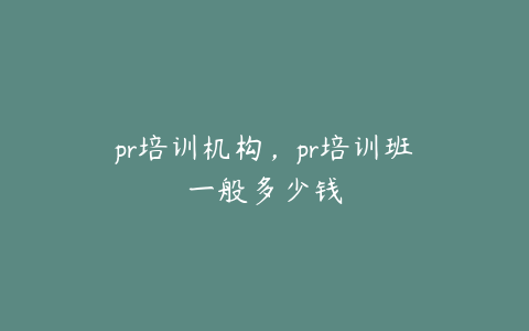 pr培训机构，pr培训班一般多少钱