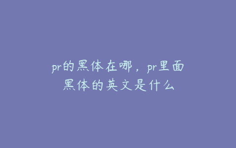 pr的黑体在哪，pr里面黑体的英文是什么